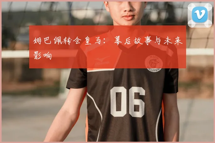 姆巴佩转会皇马：幕后故事与未来影响