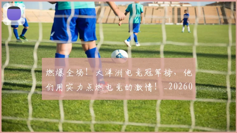 燃爆全场！大洋洲电竞冠军榜，他们用实力点燃电竞的激情！_20260708190830_20260804163932