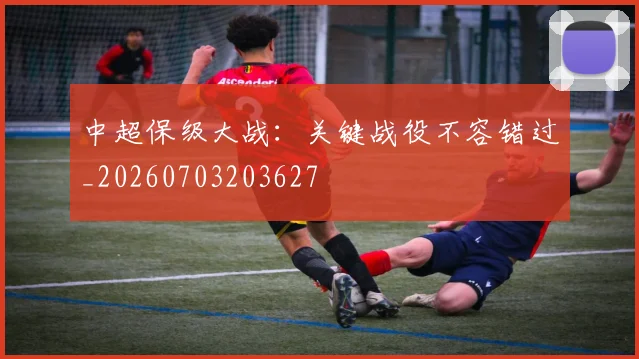 中超保级大战：关键战役不容错过_20260703203627