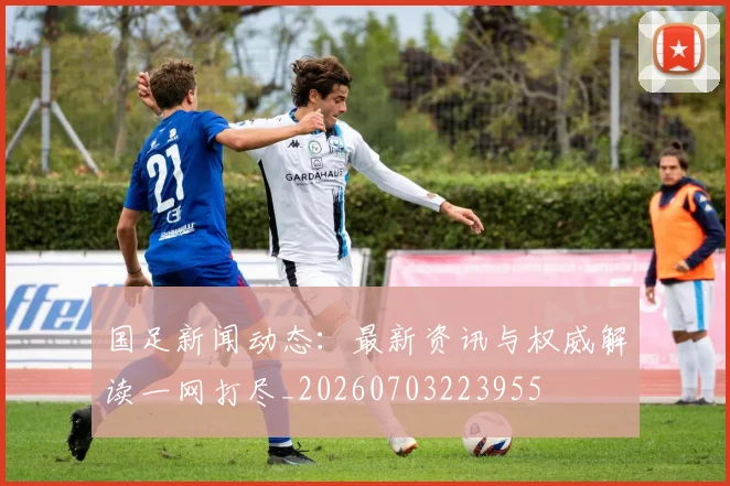 国足新闻动态:最新资讯与权威解读一网打尽_20260703223955