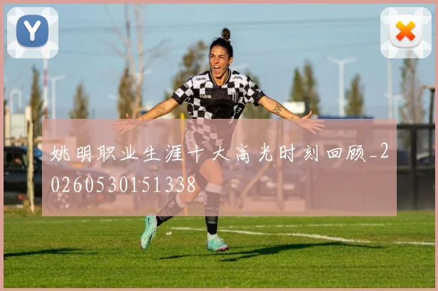 姚明职业生涯十大高光时刻回顾_20260530151338