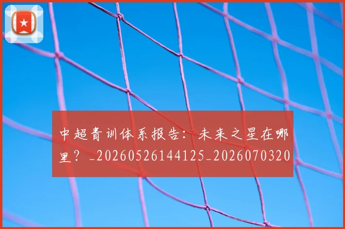 中超青训体系报告：未来之星在哪里？_20260526144125_20260703205606_20260716191341