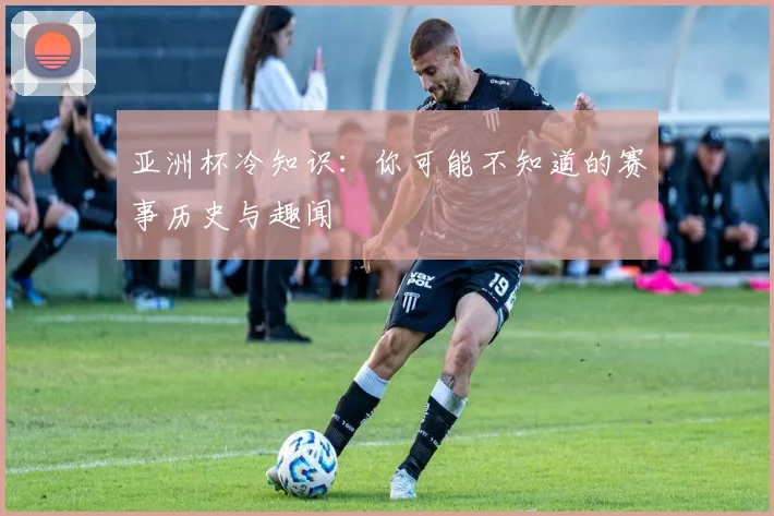 亚洲杯冷知识：你可能不知道的赛事历史与趣闻