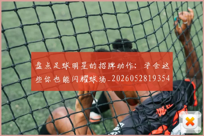 盘点足球明星的招牌动作:学会这些你也能闪耀球场_20260528193547_20260708194532_20260802163923