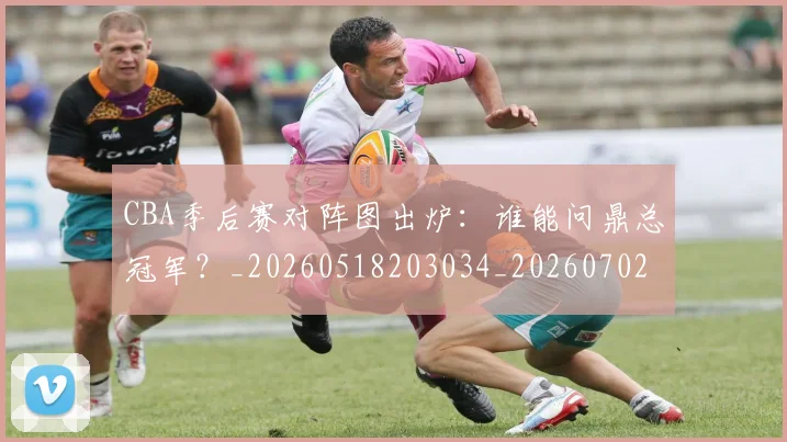 CBA季后赛对阵图出炉：谁能问鼎总冠军？_20260518203034_20260702163935