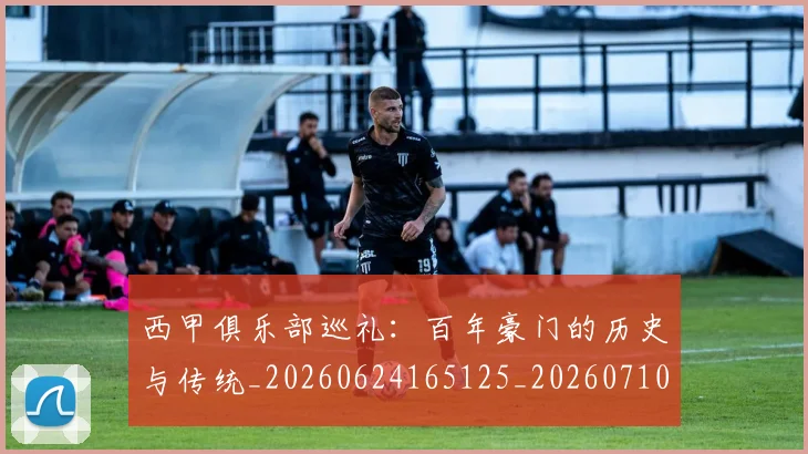 西甲俱乐部巡礼：百年豪门的历史与传统_20260624165125_20260710012042