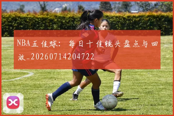 NBA五佳球：每日十佳镜头盘点与回放_20260714204722