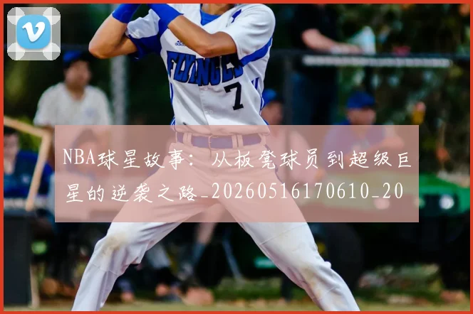 NBA球星故事：从板凳球员到超级巨星的逆袭之路_20260516170610_20260714213905