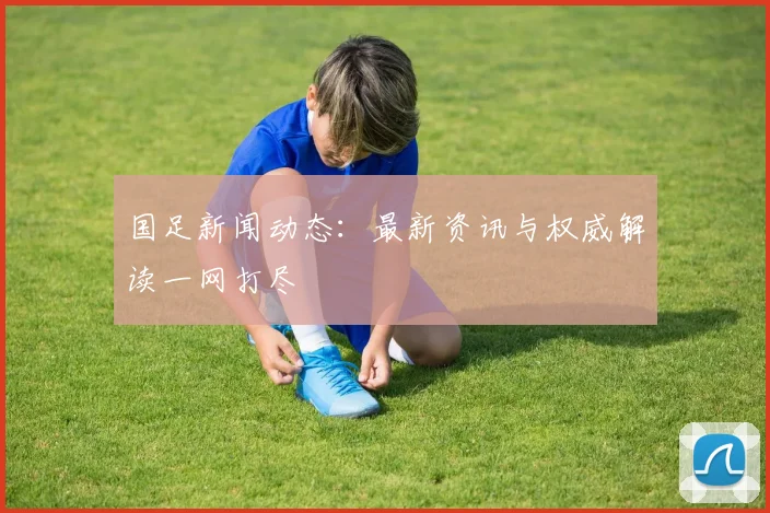 国足新闻动态：最新资讯与权威解读一网打尽