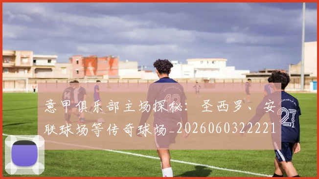 意甲俱乐部主场探秘：圣西罗、安联球场等传奇球场_20260603222215