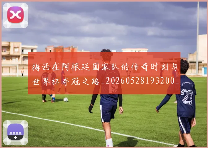 梅西在阿根廷国家队的传奇时刻与世界杯夺冠之路_20260528193200_20260731181010