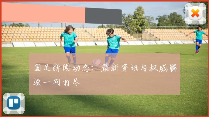 国足新闻动态：最新资讯与权威解读一网打尽