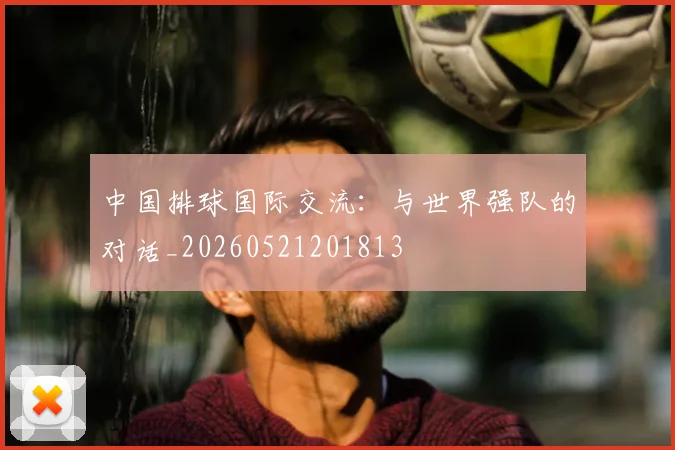 中国排球国际交流：与世界强队的对话_20260521201813
