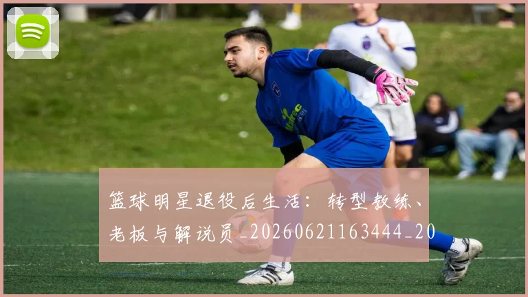 篮球明星退役后生活：转型教练、老板与解说员_20260621163444_20260803142004