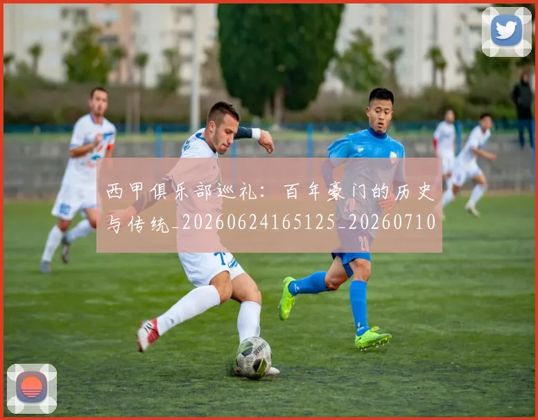 西甲俱乐部巡礼:百年豪门的历史与传统_20260624165125_20260710012042