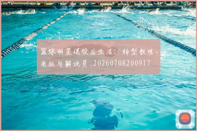 篮球明星退役后生活：转型教练、老板与解说员_20260708200917