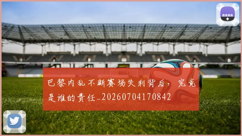 巴黎内乱不断赛场失利背后,究竟是谁的责任_20260704170842