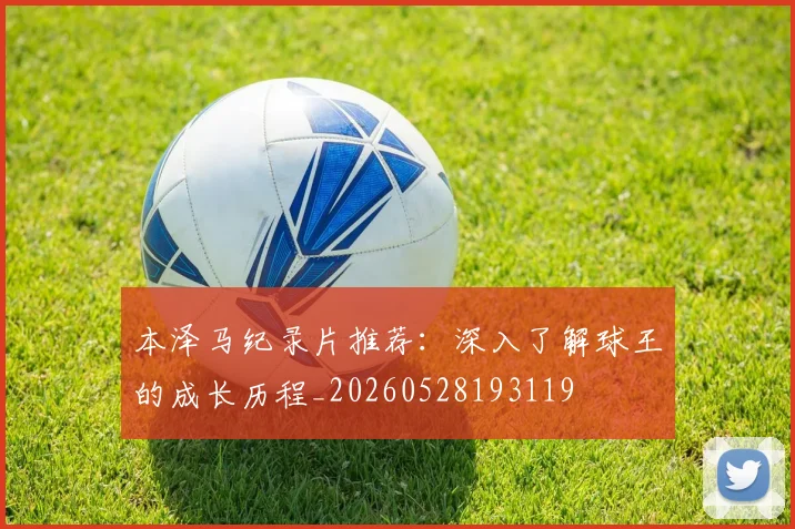 本泽马纪录片推荐：深入了解球王的成长历程_20260528193119