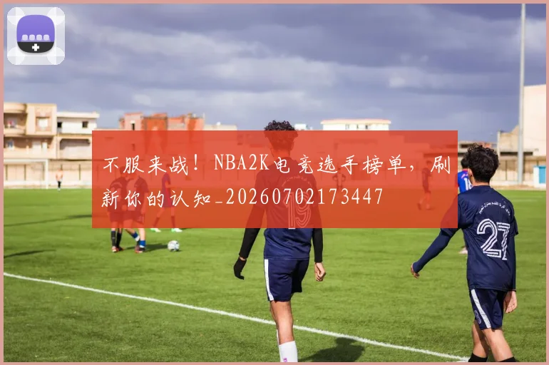 不服来战！NBA2K电竞选手榜单，刷新你的认知_20260702173447
