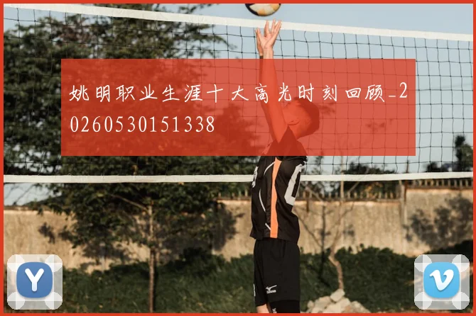 姚明职业生涯十大高光时刻回顾_20260530151338