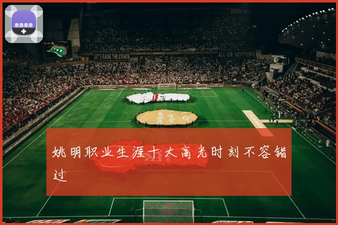 姚明职业生涯十大高光时刻不容错过