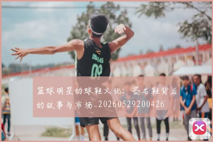 篮球明星的球鞋文化:签名鞋背后的故事与市场_20260529200426
