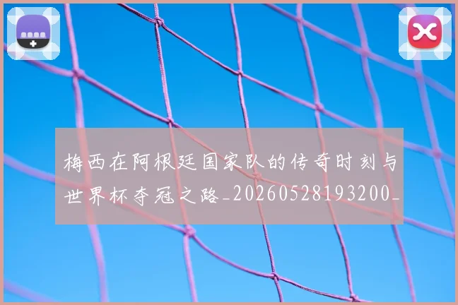 梅西在阿根廷国家队的传奇时刻与世界杯夺冠之路_20260528193200_20260707023139_20260731181012