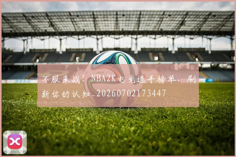 不服来战！NBA2K电竞选手榜单，刷新你的认知_20260702173447