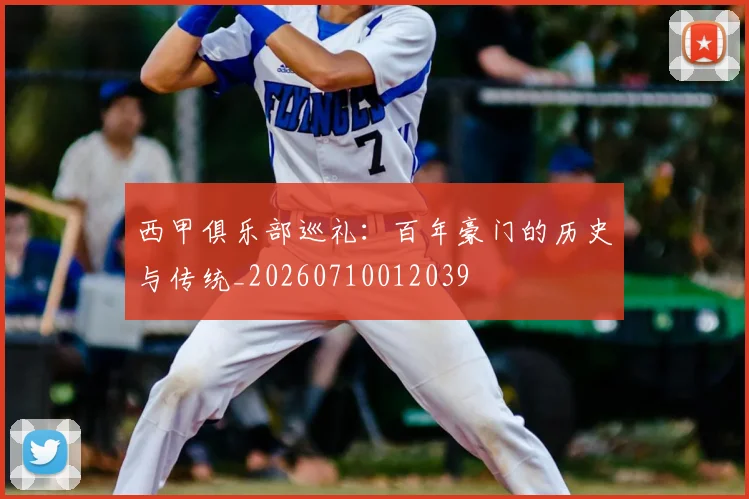 西甲俱乐部巡礼：百年豪门的历史与传统_20260710012039