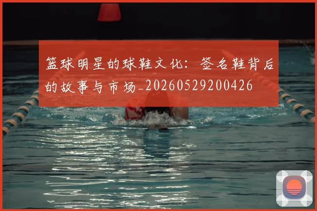篮球明星的球鞋文化：签名鞋背后的故事与市场_20260529200426
