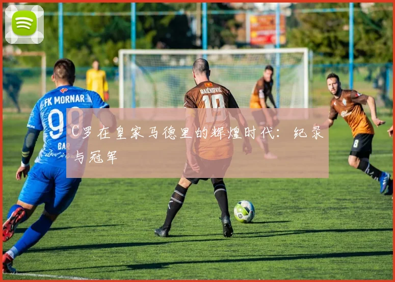 C罗在皇家马德里的辉煌时代：纪录与冠军