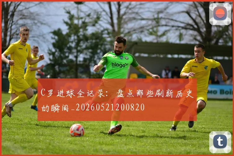 C罗进球全记录：盘点那些刷新历史的瞬间_20260521200820