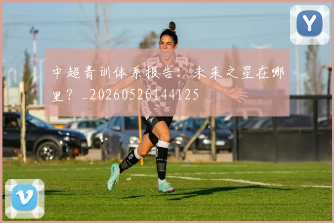 中超青训体系报告：未来之星在哪里？_20260526144125