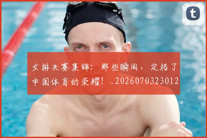 女排决赛集锦：那些瞬间，定格了中国体育的荣耀！_20260703230126_20260719173032